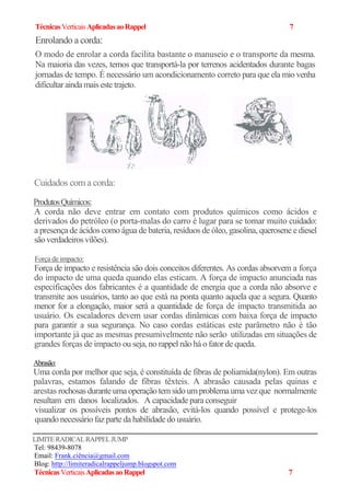 TécnicasVerticaisAplicadasaoRappel 7
Enrolando a corda:
O modo de enrolar a corda facilita bastante o manuseio e o transporte da mesma.
Na maioria das vezes, temos que transportá-la por terrenos acidentados durante bagas
jornadas de tempo. É necessário um acondicionamento correto para que ela mio venha
dificultar aindamais estetrajeto.
Cuidados com a corda:
ProdutosQuímicos:
A corda não deve entrar em contato com produtos químicos como ácidos e
derivados do petróleo (o porta-malas do carro é lugar para se tomar muito cuidado:
a presença de ácidos como água de bateria, resíduos de óleo, gasolina, querosene e diesel
são verdadeiros vilões).
Força de impacto:
Força de impacto e resistência são dois conceitos diferentes. As cordas absorvem a força
do impacto de uma queda quando elas esticam. A força de impacto anunciada nas
especificações dos fabricantes é a quantidade de energia que a corda não absorve e
transmite aos usuários, tanto ao que está na ponta quanto aquela que a segura. Quanto
menor for a elongação, maior será a quantidade de força de impacto transmitida ao
usuário. Os escaladores devem usar cordas dinâmicas com baixa força de impacto
para garantir a sua segurança. No caso cordas estáticas este parâmetro não é tão
importante já que as mesmas presumivelmente não serão utilizadas em situações de
grandes forças de impacto ou seja, no rappel não há o fator de queda.
Abrasão:
Uma corda por melhor que seja, é constituída de fibras de poliamida(nylon). Em outras
palavras, estamos falando de fibras têxteis. A abrasão causada pelas quinas e
arestas rochosas duranteumaoperação temsidoumproblemauma vezque normalmente
resultam em danos localizados. A capacidade para conseguir
visualizar os possíveis pontos de abrasão, evitá-los quando possível e protege-los
quando necessário faz parteda habilidade do usuário.
LIMITERADICALRAPPELJUMP
Tel: 98439-8078
Email: Frank.ciência@gmail.com
Blog: http://limiteradicalrappeljump.blogspot.com
TécnicasVerticaisAplicadasaoRappel 7
 