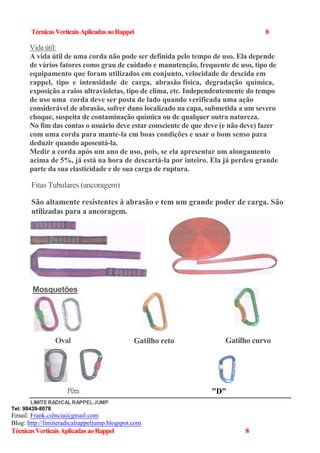 TécnicasVerticaisAplicadasaoRappel 8
Vida útil:
A vida útil de uma corda não pode ser definida pelo tempo de uso. Ela depende
de vários fatores como grau de cuidado e manutenção, frequente de uso, tipo de
equipamento que foram utilizados em conjunto, velocidade de descida em
rappel, tipo e intensidade de carga, abrasão física, degradação química,
exposição a raios ultravioletas, tipo de clima, etc. Independentemente do tempo
de uso uma corda deve ser posta de lado quando verificada uma ação
considerável de abrasão, sofrer dano localizado na capa, submetida a um severo
choque, suspeita de contaminação química ou de qualquer outra natureza.
No fim das contas o usuário deve estar consciente de que deve (e não deve) fazer
com uma corda para mante-la em boas condições e usar o bom senso para
deduzir quando aposentá-la.
Medir a corda após um ano de uso, pois, se ela apresentar um alongamento
acima de 5%, já está na hora de descartá-la por inteiro. Ela já perdeu grande
parte da sua elasticidade e de sua carga de ruptura.
Fitas Tubulares (ancoragem)
São altamente resistentes à abrasão e tem um grande poder de carga. São
utilizadas para a ancoragem.
LIMITERADICAL RAPPEL JUMP
Tel: 98439-8078
Email: Frank.ciência@gmail.com
Blog: http://limiteradicalrappeljump.blogspot.com
TécnicasVerticaisAplicadasaoRappel 8
Mosquetões
Oval Gatilho curvoGatilho reto
"D"Pêra
 
