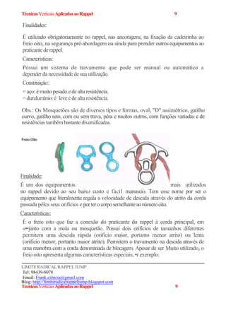 TécnicasVerticaisAplicadasaoRappel 9
Finalidades:
É utilizado obrigatoriamente no rappel, nas ancoragens, na fixação da cadeirinha ao
freio oito, na segurança pré-abordagem ou ainda para prender outros equipamentos ao
praticantederappel.
Características:
Possui um sistema de travamento que pode ser manual ou automático a
depender da necessidadedesuautilização.
Constituição:
= aço: é muito pesado ede altaresistência.
=duralumínio: é leve ede altaresistência.
Obs.: Os Mosquetões são de diversos tipos e formas, oval, "D" assimétrico, gatilho
curvo, gatilho reto, com ou sem trava, pêra e muitos outros, com funções variadas e de
resistências também bastante diversificadas.
FreioOito
Finalidade:
É um dos equipamentos mais utilizados
no rappel devido ao seu baixo custo e fácil manuseio. Tem esse nome por ser o
equipamento que literalmente regula a velocidade de descida através do atrito da corda
passada pêlos seus orifícios e porterocorposemelhanteaonúmerooito.
Características:
É o freio oito que faz a conexão do praticante do rappel à corda principal, em
«••janto com a mola ou mosquetão. Possui dois orifícios de tamanhos diferentes
permitem uma descida rápida (orifício maior, portanto menor atrito) ou lenta
(orifício menor, portanto maior atrito). Permitem o travamento na descida através de
uma manobra com a corda denominada de blocagem. Apesar de ser Muito utilizado, o
freio oito apresenta algumas características especiais, •r exemplo:
LIMITERADICALRAPPELJUMP
Tel: 98439-8078
Email: Frank.ciência@gmail.com
Blog: http://limiteradicalrappeljump.blogspot.com
TécnicasVerticaisAplicadasaoRappel 9
 