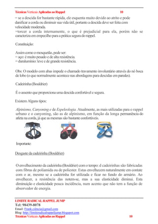 TécnicasVerticaisAplicadasaoRappel 10
= se a descida for bastante rápida, ele esquenta muito devido ao atrito e pode
danificar a cordaou diminuir suavida útil, portanto adescida deve ser feita com
velocidademoderada.
=torcer a corda internamente, o que é prejudicial para ela, porém não se
caracterizaemempecilhoparaapráticaseguradorappel.
Constituição:
Assimcomoo mosquetão,podeser:
= aço: é muito pesado ede altaresistência.
=duralumínio: leveedegranderesistência.
Obs: O modelo com abas impede o chamado travamento involuntário através do nó boca
de lobo (o que normalmente acontece nas abordagens para descidas em paredes).
Cadeirinha(Bouldrier)
Éo assento queproporcionaumadescida confortável e segura.
Existem Alguns tipos:
Alpinismo, Canyoning e de Espeleologia. Atualmente, as mais utilizadas para o rappel
urbano e o canyoning, são as de alpinismo, em função da longa permanência do
atletanacorda,jáqueas mesmas são bastanteconfortáveis.
Desgastedacadeirinha(Bouldrier)
O envelhecimento da cadeirinha(Bouldrier) com o tempo: d cadeirinhas são fabricadas
com fibras de poliamida ou de poliester. Estas envelhecem naturalmente em contate
com o ar, mesmo se a cadeirinha for utilizada e ficar no fundo do armário. Ao
envelhecer, a resistência das notem-se, mas a sua elasticidade diminui. Esta
diminuição e elasticidade pouca incidência, num acento que não tem a função de
absorvedor de energia.
LIMITERADICALRAPPELJUMP
Tel: 98439-8078
Email: Frank.ciência@gmail.com
Blog: http://limiteradicalrappeljump.blogspot.com
TécnicasVerticaisAplicadasaoRappel 10
Importante:
 