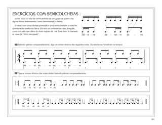 101
EXERCÍCIOS COM SEMICOLCHEIAS
Juntar duas ou três das semicolcheias de um grupo de quatro cria
alguns ritmos interessantes, como demonstrado à direita.
O ritmo com uma colcheia pontuada e uma semicolcheia é o mais fre-
qüentemente usado nos hinos. Ele tem um movimento curto, irregular,
como um salto que difere do ritmo regular dá - ná. Esse ritmo é chamado
às vezes de “ritmo sincopado”. Dá - ni - ná dá - ná - ni dá - ná
œ œ œ
œ œ œ œ
œ œ œ
œ œ œ œ
œ. œ
œ œ œ œ
* * * * * * * *
Dá - ni dá - ni dá - ni dá - ni
* * * * * * * *
œ . œ œ . œ œ . œ œ . œ œ . œ œ . œ œ . œ œ . œ
œ œ œ œ œ œ œ œ œ œ œ œ œ œ œ œ44
Dá - ná dá - ná dá - ni dá
œ œ œ œ œ . œ œ œ œ œ œ œ . œ œ œ œ œ . œ œ œ œ . œ œ . œ œ . œ ˙
44
Dá - ni dá dá dá - ni
œ . œ œ œ œ . œ œ œ œ .œ œ .œœ .œœ .œ ˙ œ .œ œ œ œ .œ œ œ œ .œ œ .œœ .œœ .œ ˙
34
50 Batendo palmas compassadamente, diga os nomes rítmicos das seguintes notas. Os asteriscos (*) indicam os tempos.
51 Diga os nomes rítmicos das notas abaixo batendo palmas compassadamente.
 