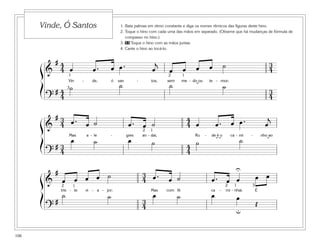 106
1. Bata palmas em ritmo constante e diga os nomes rítmicos das figuras deste hino.
2. Toque o hino com cada uma das mãos em separado. (Observe que há mudanças de fórmula de
compasso no hino.)
3. 53 Toque o hino com as mãos juntas.
4. Cante o hino ao tocá-lo.
Vinde, Ó Santos
&
# 4
4
3
4œ œ . œ œ . œ
j
œ œ œ œ ˙
Vin - de, ó san - tos, sem me - do ou te - mor;
?
# 4
4
3
4
˙ ˙ ˙ ˙
1 12
3 ˘
&
# 3
4
4
4œ . œ ˙ œ . œ ˙ œ œ . œ œ . œ
j
Mas a - le - gres an - dai, Ru - de é o ca - mi - nho ao
?
# 3
4
4
4
œ ˙ œ ˙ ˙ ˙
12
˘˘˘
&
# 3
4œ œ œ œ ˙ œ . œ ˙ œ . œ œ œ œ
tris - te vi - a - jor; Mas com fé ca - mi - nhai. É
?
# 3
4
˙ ˙ œ ˙ œ œ
Œ
1 122 3
U
u
ß
Í
ß
Í
ß
Í
 