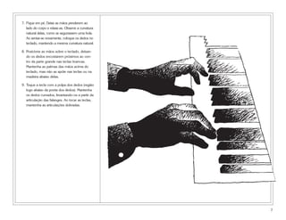 7. Fique em pé. Deixe as mãos penderem ao
lado do corpo e relaxe-as. Observe a curvatura
natural delas, como se segurassem uma bola.
Ao sentar-se novamente, coloque os dedos no
teclado, mantendo a mesma curvatura natural.
8. Posicione as mãos sobre o teclado, deixan-
do os dedos encostarem próximos ao cen-
tro da parte grande nas teclas brancas.
Mantenha as palmas das mãos acima do
teclado, mas não as apóie nas teclas ou na
madeira abaixo delas.
9. Toque a tecla com a polpa dos dedos (região
logo abaixo da ponta dos dedos). Mantenha
os dedos curvados, levantando-os a partir da
articulação das falanges. Ao tocar as teclas,
mantenha as articulações dobradas.
7
 