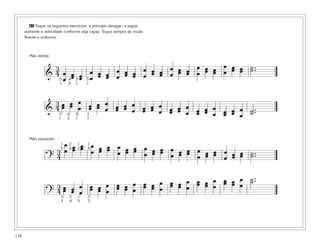 118
62 Toque os seguintes exercícios, a princípio devagar; a seguir,
aumente a velocidade conforme seja capaz. Toque sempre de modo
fluente e uniforme.
&
3
4 œ
œ
œœ œœ
œ
œ
œœ œœ
œ
œ
œœ œœ
œ
œ
œœ œœ
œ
œ
œœ œœ
œ
œ
œœ œœ
œ
œ
œœ œœ ˙..˙
&
3
4 œœ œœ œ
œ œœ œœ œ
œ œœ œœ œ
œ œœ œœ œ
œ œœ œœ œ
œ œœ œœ œ
œ œœ œœ œ
œ
˙..˙
?
3
4
œ
œ œœ œœ œ
œ œœ œœ œ
œ œœ œœ œ
œ œœ œœ œ
œ œœ œœ œ
œ œœ œœ œ
œ œœ œœ ˙..˙
?
3
4 œœ œœ
œ
œ
œœ œœ
œ
œ
œœ œœ
œ
œ
œœ œœ
œ
œ
œœ œœ
œ
œ
œœ œœ œ
œ
œœ œœ œ
œ
˙..˙
5
1
4
2
3
1
5
1
3
1
4
2
5
1
3
1
1
5
2
4
1
3
1
5
1
3
2
4
1
5
1
3
Mão direita
Mão esquerda
 