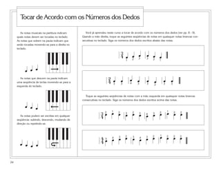 As notas musicais na partitura indicam
quais notas devem ser tocadas no teclado.
As notas que sobem na pauta indicam que
serão tocadas movendo-se para a direita no
teclado.
As notas que descem na pauta indicam
uma seqüência de teclas movendo-se para a
esquerda do teclado.
As notas podem ser escritas em qualquer
seqüência: subindo, descendo, mudando de
direção ou repetindo-se.
24
Tocar de Acordo com os Números dos Dedos
Você já aprendeu neste curso a tocar de acordo com os números dos dedos (ver pp. 8 - 9).
Usando a mão direita, toque as seguintes seqüências de notas em quaisquer notas brancas con-
secutivas no teclado. Siga os números dos dedos escritos abaixo das notas.
Toque as seguintes seqüências de notas com a mão esquerda em quaisquer notas brancas
consecutivas no teclado. Siga os números dos dedos escritos acima das notas.
3
4 œ œ œ œ œ œ1 2 3 3 2 1
2
4 œ œ œ œ œ œ œ œ3 3 4 3 3 2 3 3
3
4 œ œ œ œ œ œ œ œ œ œ œ œ2 1 2 3 2 3 4 3 2 1 2 2
4
4 œ œ œ œ œ œ œ œ œ œ œ œ5 4 3 2 3 4 3 2 1 2 2 2
œ œ œ
œ œ œ
œ œ œ œ
 