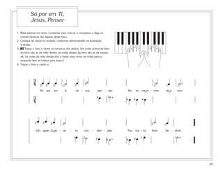 1. Bata palmas em ritmo constante para marcar o compasso e diga os
nomes rítmicos das figuras deste hino.
2. Coloque as mãos no teclado, conforme demonstrado na ilustração
à direita.
3. 16 Toque o hino e cante os números dos dedos. (As notas acima da letra
do hino são as da mão direita; as notas abaixo da letra são as da esquer-
da. As notas da mão direita têm a haste para cima; as notas para a
esquerda têm as hastes para baixo.)
4. Toque o hino e cante-o.
29
Só por em Ti,
Jesus, Pensar
5
1
4
3 2
5
1
4
32
3
4 œ œ œ ˙ œ ˙ ˙ œ ˙ .
Só por em ti, Je - sus, pen - sar, Sin - to - me en - cher de a - mor;
3
4
œ ˙ . œ œ œ
2 2 2 2
2
2 11
1
1
3
4 44
˘ ˘
œ œ œ ˙ ˙ œ
Oh, quan - to an - se - io con - tem - plar Teu ros - to, bom Se - nhor!
œ ˙ œ ˙ . œ œ œ ˙ .
2
2
2 1
111
1
3 3
3 344
˘
 