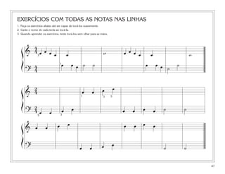 EXERCÍCIOS COM TODAS AS NOTAS NAS LINHAS
1. Faça os exercícios abaixo até ser capaz de tocá-los suavemente.
2. Cante o nome de cada tecla ao tocá-la.
3. Quando aprender os exercícios, tente tocá-los sem olhar para as mãos.
47
&
4
4 œ œ œ œ œ œ œ œ œ wœ w
?
4
4
œ œ œ ˙ ˙ œ œ œ ˙
˙
ß
Í
&
2
4 œ œ œ œ
?
2
4 œ œ œ œ œ œ œ œ ˙ ˙
ß
Í
& œ œ œ œ œ œ œ œ
? œ œ œ œ
˙ ˙
ß
Í
3
1
1 3 5
5 3
 