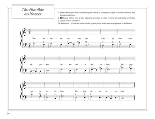 1. Bata palmas em ritmo constante para marcar o compasso e diga os nomes rítmicos das
figuras deste hino.
2. 28 Toque o hino com a mão esquerda somente e cante o nome de cada tecla ao tocá-la.
3. Toque o hino e cante-o.
Os asteriscos (*) indicam onde mudar a posição da mão para acompanhar o dedilhado.
58
Tão Humilde
ao Nascer
&
3
4
Tão hu - mil - de ao nas - cer, Cris - to vem com
?
3
4
˙ œ ˙ œ œ œ œ
˙ . ˙ œ ˙ œ
ß
Í 1 1 *1 *4 4 3 23
&
tal po - der! An - tes tan - ta dor so - freu, Ho - je o
?
œ œ œ ˙ . ˙ œ ˙ œ œ œ œ ˙ . ˙ œ
ß
Í *1
*1
1 2 2˘
&
rei - no re - ce - beu, Ho - je o rei - no re - ce - beu!
?
˙ œ ˙ œ
˙ . ˙ œ ˙ œ œ œ œ ˙ .
ß
Í 1
1 2*3 345*2 ˘
 
