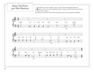 1. Bata palmas em ritmo constante e diga os nomes rítmicos das figuras deste hino.
2. 29 Toque o hino com a mão esquerda somente e cante o nome de cada tecla ao tocá-la.
3. Toque o hino e cante-o.
Os asteriscos (*) indicam onde mudar a posição da mão para acompanhar o dedilhado.
60
Deus Tal Amor
por Nós Mostrou
&
4
4
Deus tal a - mor por nós mos - trou Que a
?
4
4 ˙ œ œ œ œ ˙ ˙ ˙ ˙
ß
Í
ß
Í
ß
Í
5
u
*4 ˘
&
nós seu Fi - lho en - vi - ou Pa - ra o ca - mi - nho
?
œ œ œ œ ˙ ˙ ˙ ˙ œ œ œ œ
u
*52 ˘
&
nos mos - trar Que ao Rei - no E - ter - no vai le - var.
?
˙ œ œ ˙ ˙ œ œ œ œ ˙ œ œ ˙
5*222
uu
˘ ˘
 