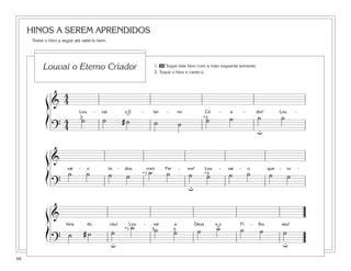 66
HINOS A SEREM APRENDIDOS
Treine o hino a seguir até sabê-lo bem.
&
4
4
Lou - vai o E - ter - no Cri - a - dor! Lou -
?
4
4
˙ ˙ # ˙ ˙ ˙ ˙ ˙ ˙ ˙
ß
Í
ß
Í
ß
Í
2 *3
u
˘
&
vai - o to - dos, com Fer - vor! Lou - vai - o que - ru -
?
˙ ˙ ˙ ˙ ˙ ˙ ˙ ˙ ˙ ˙ ˙ ˙*3
u
*1
&
bins do céu! Lou - vai a Deus e o Fi - lho seu!
?
˙ # ˙ ˙
˙ ˙ ˙ ˙ ˙ ˙ ˙ ˙3 5*1
u u
˘
1. 30 Toque este hino com a mão esquerda somente.
2. Toque o hino e cante-o.
Louvai o Eterno Criador
 