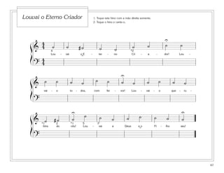 67
1. Toque este hino com a mão direita somente.
2. Toque o hino e cante-o.
Louvai o Eterno Criador
&
4
4 ˙ ˙ # ˙ ˙ ˙ ˙ ˙ ˙ ˙
Lou - vai o E - ter - no Cri - a - dor! Lou -
?
4
4
4 *2
U
˘
&
˙ ˙ ˙ ˙ ˙ ˙ ˙ ˙ ˙ ˙ ˙ ˙
vai - o to - dos, com fer - vor! Lou - vai - o que - ru -
?
U
& ˙ # ˙ ˙
˙ ˙ ˙ ˙ ˙ ˙ ˙ ˙
bins do céu! Lou - vai a Deus e o Fi - lho seu!
?
U U
*1 *12 5 3
˘
ß
Í
ß
Í
ß
Í
 