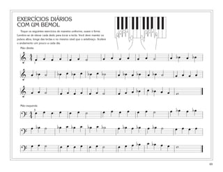 EXERCÍCIOS DIÁRIOS
COM UM BEMOL
Toque os seguintes exercícios de maneira uniforme, suave e firme.
Lembre-se de elevar cada dedo para tocar a tecla. Você deve manter os
pulsos altos, longe das teclas e no mesmo nível que o antebraço. Acelere
o andamento um pouco a cada dia.
69
&
4
4 œ œ œ œ œ œ ˙ œ œ œ œ œ œ ˙ œ bœ œ bœ
Mão direita
1
?
œ œ œ œ bœ œ bœ4
4 œ œ œ œ œ œ ˙ œ œ œ ˙
Mão esquerda
5
& œ bœ ˙ bœ œ bœ œ bœ œ b˙ œ bœ œ bœ œ bœ ˙ œ œ œ œ
& œ œ œ ˙ œ wœ œ ˙ œ œ œ œ œ bœ œ bœ œ œ
?
œ bœ ˙ bœ œ bœ œ bœ œ b˙ œ bœ œ bœ œ bœ ˙ œ œœ œ
bœ œ bœ
?
œ œ ˙ œ œ œ œ œ œ ˙ œ œ œ œ œ w
5
1
4
3 2
5
1
432
 