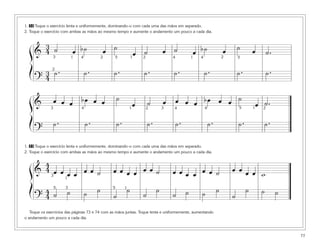77
1. 32 Toque o exercício lenta e uniformemente, dominando-o com cada uma das mãos em separado.
2. Toque o exercício com ambas as mãos ao mesmo tempo e aumente o andamento um pouco a cada dia.
1. 33 Toque o exercício lenta e uniformemente, dominando-o com cada uma das mãos em separado.
2. Toque o exercício com ambas as mãos ao mesmo tempo e aumente o andamento um pouco a cada dia.
Toque os exercícios das páginas 73 e 74 com as mãos juntas. Toque lenta e uniformemente, aumentando
o andamento um pouco a cada dia.
&
3
4 ˙ œ b˙ œ ˙
œ ˙ œ ˙ œ b˙ œ ˙ œ ˙.
?
3
4
˙. ˙. ˙. ˙. ˙. ˙. ˙. ˙.
ß
Í
3 4 41 1 1
2
2 25
& œ œ œ bœ œ œ ˙
œ ˙ œ œ œ œ bœ œ œ ˙
œ ˙.
?
˙. ˙. ˙. ˙. ˙. ˙. ˙. ˙.
ß
Í
34 4 11 2 25
2 4 5
43
ß
Í
1
1
3
35 5
&
4
4 œ œœ œ œ œ ˙ œ œ œ œ œ œ ˙ œ œ œ œ œ ˙ œ œ œ œ wœ
?
4
4 ˙ ˙ ˙ ˙
˙
˙
˙
˙
˙ ˙ ˙ ˙
˙
˙ ˙ ˙
 