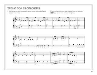 83
TREINO COM AS COLCHEIAS
1. Bata palmas em ritmo constante e diga os nomes rítmicos das figuras
nos exercícios abaixo.
2. Toque os exercícios com cada uma das mãos em separado.
3. 40 Toque os exercícios com as mãos juntas.
&
b 3
4 œ œ œ œ œ œ œ œ œ œ œ œ ˙. œ œ œ œ œ œ œ œ œ œ œ ˙.
? b
3
4
˙. œ ˙ œ ˙ ˙.
˙. œ ˙ ˙ œ œ ˙.
ß
Í
&
4
4
œ œ œ œ œ ˙ ˙ œ œ œ œ œ œ ˙ ˙
?
4
4 ˙ ˙ œ œ œ œ œ œ ˙ ˙ œ œ œ œ œ œ
ß
Í
1
5
& œ œ œ œ œ œ ˙ ˙ œ œ œ œ œ œ œ œ œ œ ˙
?
˙ ˙ œ œ œ œ œ œ œ œ œ œ œ œ œ œ œ ˙
ß
Í
4
5
 