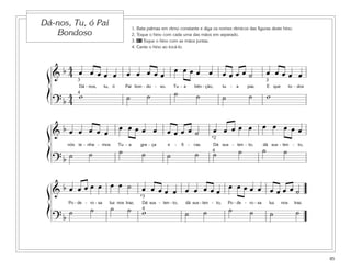 85
1. Bata palmas em ritmo constante e diga os nomes rítmicos das figuras deste hino.
2. Toque o hino com cada uma das mãos em separado.
3. 41 Toque o hino com as mãos juntas.
4. Cante o hino ao tocá-lo.
Dá-nos, Tu, ó Pai
Bondoso
&
b 4
4 œ œ œ œ œ œ œ œ œ œ
œ œ œ œ œ œ œ œ œ ˙ œ œ œ œ œ
Dá - nos, tu, ó Pai bon - do - so, Tu - a bên - ção, tu - a paz. E que to - dos
? b
4
4
w ˙ ˙ ˙ ˙ ˙ ˙ w
3 3
4
&
b œ œ œ œ œ
œ œ œ œ œ œ œ œ œ ˙ œ œ œ œ œ œ œ œ œ œ
nós te - nha - mos Tu - a gra - ça e - fi - caz. Dá sus - ten - to, dá sus - ten - to,
? b ˙ ˙ ˙ ˙ ˙ ˙ ˙ ˙ ˙ ˙4
*2
&
b œ œ œ œ œ œ œ ˙ œ œ œ œ œ œ œ œ œ œ
œ œ œ œ œ œ œ œ œ ˙
Po - de - ro - sa luz nos traz; Dá sus - ten - to, dá sus - ten - to, Po - de - ro - sa luz nos traz.
? b
˙ ˙ ˙ ˙ w ˙ ˙ ˙ ˙ ˙ ˙4
*3
ß
Í
ß
Í
ß
Í
 