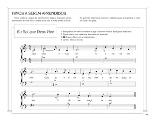 89
HINOS A SEREM APRENDIDOS
Treine os hinos a seguir até sabê-los bem. Siga as instruções para o
aprendizado de cada hino. Lembre-se de usar o pedal direito ao tocar.
Ao aprender estes hinos, comece a utilizá-los para acompanhar o canto
em casa e na igreja.
1. Bata palmas em ritmo constante e diga os nomes rítmicos das figuras deste hino.
2. Toque o hino com cada uma das mãos em separado.
3. 45 Toque o hino com as mãos juntas.
4. Cante o hino ao tocá-lo.
Eu Sei que Deus Vive
&
4
4 œ œ . œ
j
œ œ ˙ . œ œ œ œ œ
Que Deus vi - ve eu sei E a - ma - me tam -
?
4
4
w w w
2
2
54 *2
˘
& ˙ . œ œ . œ
j
œ œ œ œ œ œ œ œ œ œ
bém O Es - pí - ri - to sus - sur - ra a mim e diz - me que é as -
?
w
# w w w
2
2
5*4
*4
1 3
3
4
˘ ˘ ˘
&
˙ . œ œ œ œ . œ
j
˙ .
sim E diz - me que é as - sim.
?
# w ˙ ˙ ˙ .*3
*3*4
˘
ß
Í
ß
Í
ß
Í
 