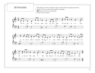 91
1. Bata palmas em ritmo constante e diga os nomes rítmicos das figuras deste hino.
2. Toque o hino com cada uma das mãos em separado.
3. 46 Toque o hino com as mãos juntas.
4. Cante o hino ao tocá-lo.
Sê Humilde
&
3
4 œ œ œ œ
œ œ œ œ œ œ
œ . œ
J
œ œ œ œ . œ
j
Sê hu - mil - de nas fra - que - zas, e o Se - nhor há de gui - ar - te Gui -
?
3
4
œ ˙ œ ˙
˙ œ œ ˙
3
2
*5
*1
*3
˘
& œ . œ
j
œ œ œ œ œ œ œ œ œ œ ˙ œ œ œ œ
œ œ œ œ œ œ
ar - te pe - la mão e res - pon - der - te a o - ra - ção. Sê hu - mil - de em tu - as pre - ces e te-
? # ˙ ˙ . ˙ .
˙ . œ ˙ œ ˙
2
2
*5
*1*4 *4
˘ ˘
&
œ . œ
J
œ œ œ œ . œ
j
œ . œ
j
œ œ œ œ œ œ œ œ œ œ ˙
rás a do - ce bên - ção, A bên - ção de sen - ti - res seu con - so - lo e pro - te - ção.
?
˙ . œ ˙ # ˙ . ˙ . ˙ œ ˙
2
*2
*5*5 *4
˘
ß
Í
ß
Í
ß
Í
 