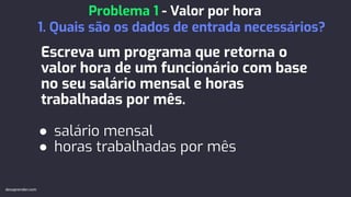 Escreva um programa que retorna o
valor hora de um funcionário com base
no seu salário mensal e horas
trabalhadas por mês.
● salário mensal
● horas trabalhadas por mês
Problema 1 - Valor por hora
1. Quais são os dados de entrada necessários?
devaprender.com
 