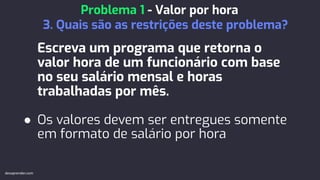 Escreva um programa que retorna o
valor hora de um funcionário com base
no seu salário mensal e horas
trabalhadas por mês.
● Os valores devem ser entregues somente
em formato de salário por hora
Problema 1 - Valor por hora
3. Quais são as restrições deste problema?
devaprender.com
 