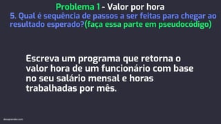Escreva um programa que retorna o
valor hora de um funcionário com base
no seu salário mensal e horas
trabalhadas por mês.
Problema 1 - Valor por hora
5. Qual é sequência de passos a ser feitas para chegar ao
resultado esperado?(faça essa parte em pseudocódigo)
devaprender.com
 
