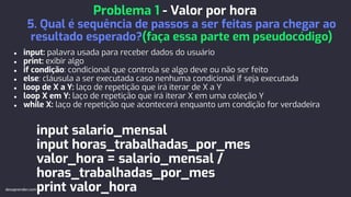 ● input: palavra usada para receber dados do usuário
● print: exibir algo
● if condição: condicional que controla se algo deve ou não ser feito
● else: cláusula a ser executada caso nenhuma condicional if seja executada
● loop de X a Y: laço de repetição que irá iterar de X a Y
● loop X em Y: laço de repetição que irá iterar X em uma coleção Y
● while X: laço de repetição que acontecerá enquanto um condição for verdadeira
input salario_mensal
input horas_trabalhadas_por_mes
valor_hora = salario_mensal /
horas_trabalhadas_por_mes
print valor_hora
Problema 1 - Valor por hora
5. Qual é sequência de passos a ser feitas para chegar ao
resultado esperado?(faça essa parte em pseudocódigo)
devaprender.com
 
