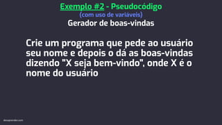 Crie um programa que pede ao usuário
seu nome e depois o dá as boas-vindas
dizendo "X seja bem-vindo", onde X é o
nome do usuário
Exemplo #2 - Pseudocódigo
(com uso de variáveis)
Gerador de boas-vindas
devaprender.com
 