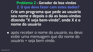 Crie um programa que pede ao usuário
seu nome e depois o dá as boas-vindas
dizendo "X seja bem-vindo", onde X é o
nome do usuário
● após receber o nome do usuário, eu devo
exibir uma mensagem que diz nome do
usuário + seja bem vindo.
Problema 2 - Gerador de boa vindas
2. O que devo fazer com estes dados?
devaprender.com
 