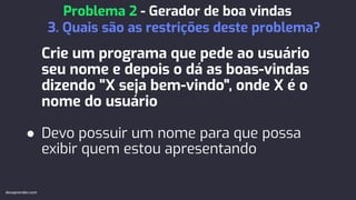 Crie um programa que pede ao usuário
seu nome e depois o dá as boas-vindas
dizendo "X seja bem-vindo", onde X é o
nome do usuário
● Devo possuir um nome para que possa
exibir quem estou apresentando
Problema 2 - Gerador de boa vindas
3. Quais são as restrições deste problema?
devaprender.com
 