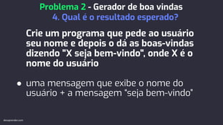 Crie um programa que pede ao usuário
seu nome e depois o dá as boas-vindas
dizendo "X seja bem-vindo", onde X é o
nome do usuário
● uma mensagem que exibe o nome do
usuário + a mensagem “seja bem-vindo”
Problema 2 - Gerador de boa vindas
4. Qual é o resultado esperado?
devaprender.com
 