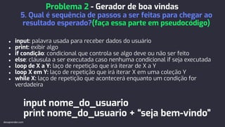 ● input: palavra usada para receber dados do usuário
● print: exibir algo
● if condição: condicional que controla se algo deve ou não ser feito
● else: cláusula a ser executada caso nenhuma condicional if seja executada
● loop de X a Y: laço de repetição que irá iterar de X a Y
● loop X em Y: laço de repetição que irá iterar X em uma coleção Y
● while X: laço de repetição que acontecerá enquanto um condição for
verdadeira
input nome_do_usuario
print nome_do_usuario + “seja bem-vindo”
Problema 2 - Gerador de boa vindas
5. Qual é sequência de passos a ser feitas para chegar ao
resultado esperado?(faça essa parte em pseudocódigo)
devaprender.com
 