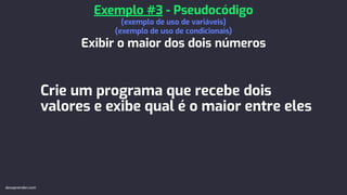 Crie um programa que recebe dois
valores e exibe qual é o maior entre eles
Exemplo #3 - Pseudocódigo
(exemplo de uso de variáveis)
(exemplo de uso de condicionais)
Exibir o maior dos dois números
devaprender.com
 