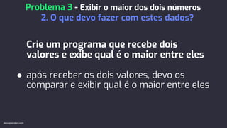 Crie um programa que recebe dois
valores e exibe qual é o maior entre eles
● após receber os dois valores, devo os
comparar e exibir qual é o maior entre eles
Problema 3 - Exibir o maior dos dois números
2. O que devo fazer com estes dados?
devaprender.com
 