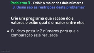 Crie um programa que recebe dois
valores e exibe qual é o maior entre eles
● Eu devo possuir 2 números para que a
comparação seja realizada
Problema 3 - Exibir o maior dos dois números
3. Quais são as restrições deste problema?
devaprender.com
 