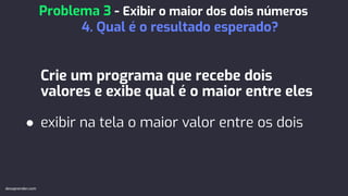 Crie um programa que recebe dois
valores e exibe qual é o maior entre eles
● exibir na tela o maior valor entre os dois
Problema 3 - Exibir o maior dos dois números
4. Qual é o resultado esperado?
devaprender.com
 