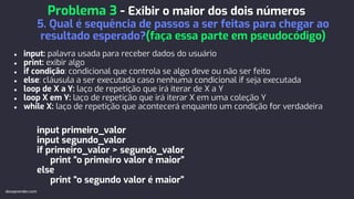 ● input: palavra usada para receber dados do usuário
● print: exibir algo
● if condição: condicional que controla se algo deve ou não ser feito
● else: cláusula a ser executada caso nenhuma condicional if seja executada
● loop de X a Y: laço de repetição que irá iterar de X a Y
● loop X em Y: laço de repetição que irá iterar X em uma coleção Y
● while X: laço de repetição que acontecerá enquanto um condição for verdadeira
input primeiro_valor
input segundo_valor
if primeiro_valor > segundo_valor
print “o primeiro valor é maior”
else
print “o segundo valor é maior”
Problema 3 - Exibir o maior dos dois números
5. Qual é sequência de passos a ser feitas para chegar ao
resultado esperado?(faça essa parte em pseudocódigo)
devaprender.com
 