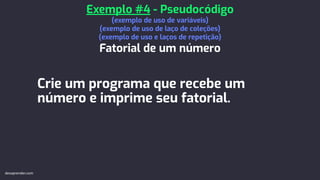 Crie um programa que recebe um
número e imprime seu fatorial.
Exemplo #4 - Pseudocódigo
(exemplo de uso de variáveis)
(exemplo de uso de laço de coleções)
(exemplo de uso e laços de repetição)
Fatorial de um número
devaprender.com
 
