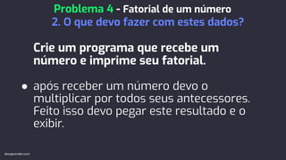 Crie um programa que recebe um
número e imprime seu fatorial.
● após receber um número devo o
multiplicar por todos seus antecessores.
Feito isso devo pegar este resultado e o
exibir.
Problema 4 - Fatorial de um número
2. O que devo fazer com estes dados?
devaprender.com
 