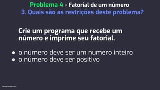 Crie um programa que recebe um
número e imprime seu fatorial.
● o número deve ser um numero inteiro
● o número deve ser positivo
Problema 4 - Fatorial de um número
3. Quais são as restrições deste problema?
devaprender.com
 