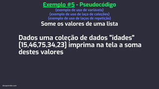 Dados uma coleção de dados "idades"
[15,46,75,34,23] imprima na tela a soma
destes valores
Exemplo #5 - Pseudocódigo
(exemplo de uso de variáveis)
(exemplo de uso de laço de coleções)
(exemplo de uso de laços de repetição)
Some os valores de uma lista
devaprender.com
 