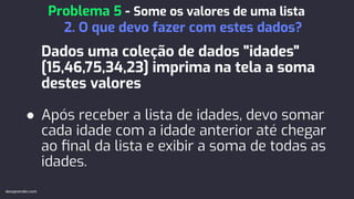 Dados uma coleção de dados "idades"
[15,46,75,34,23] imprima na tela a soma
destes valores
● Após receber a lista de idades, devo somar
cada idade com a idade anterior até chegar
ao ﬁnal da lista e exibir a soma de todas as
idades.
Problema 5 - Some os valores de uma lista
2. O que devo fazer com estes dados?
devaprender.com
 