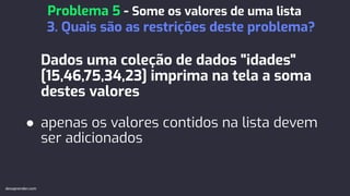 Dados uma coleção de dados "idades"
[15,46,75,34,23] imprima na tela a soma
destes valores
● apenas os valores contidos na lista devem
ser adicionados
Problema 5 - Some os valores de uma lista
3. Quais são as restrições deste problema?
devaprender.com
 