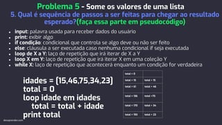 ● input: palavra usada para receber dados do usuário
● print: exibir algo
● if condição: condicional que controla se algo deve ou não ser feito
● else: cláusula a ser executada caso nenhuma condicional if seja executada
● loop de X a Y: laço de repetição que irá iterar de X a Y
● loop X em Y: laço de repetição que irá iterar X em uma coleção Y
● while X: laço de repetição que acontecerá enquanto um condição for verdadeira
idades = [15,46,75,34,23]
total = 0
loop idade em idades
total = total + idade
print total
Problema 5 - Some os valores de uma lista
5. Qual é sequência de passos a ser feitas para chegar ao resultado
esperado?(faça essa parte em pseudocódigo)
devaprender.com
total = 0
total = 15 total + 15
total = 61 total + 46
total = 136 total +75
total = 170 total + 34
total = 193 total + 23
 