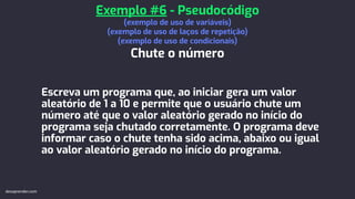 Escreva um programa que, ao iniciar gera um valor
aleatório de 1 a 10 e permite que o usuário chute um
número até que o valor aleatório gerado no início do
programa seja chutado corretamente. O programa deve
informar caso o chute tenha sido acima, abaixo ou igual
ao valor aleatório gerado no início do programa.
Exemplo #6 - Pseudocódigo
(exemplo de uso de variáveis)
(exemplo de uso de laços de repetição)
(exemplo de uso de condicionais)
Chute o número
devaprender.com
 