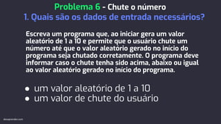 Escreva um programa que, ao iniciar gera um valor
aleatório de 1 a 10 e permite que o usuário chute um
número até que o valor aleatório gerado no início do
programa seja chutado corretamente. O programa deve
informar caso o chute tenha sido acima, abaixo ou igual
ao valor aleatório gerado no início do programa.
● um valor aleatório de 1 a 10
● um valor de chute do usuário
Problema 6 - Chute o número
1. Quais são os dados de entrada necessários?
devaprender.com
 