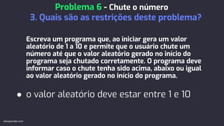 Escreva um programa que, ao iniciar gera um valor
aleatório de 1 a 10 e permite que o usuário chute um
número até que o valor aleatório gerado no início do
programa seja chutado corretamente. O programa deve
informar caso o chute tenha sido acima, abaixo ou igual
ao valor aleatório gerado no início do programa.
● o valor aleatório deve estar entre 1 e 10
Problema 6 - Chute o número
3. Quais são as restrições deste problema?
devaprender.com
 