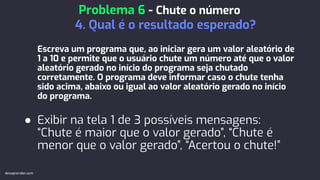 Escreva um programa que, ao iniciar gera um valor aleatório de
1 a 10 e permite que o usuário chute um número até que o valor
aleatório gerado no início do programa seja chutado
corretamente. O programa deve informar caso o chute tenha
sido acima, abaixo ou igual ao valor aleatório gerado no início
do programa.
● Exibir na tela 1 de 3 possíveis mensagens:
“Chute é maior que o valor gerado”, “Chute é
menor que o valor gerado”, “Acertou o chute!”
Problema 6 - Chute o número
4. Qual é o resultado esperado?
devaprender.com
 