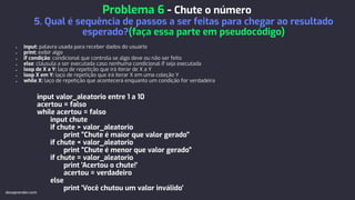 ● input: palavra usada para receber dados do usuário
● print: exibir algo
● if condição: condicional que controla se algo deve ou não ser feito
● else: cláusula a ser executada caso nenhuma condicional if seja executada
● loop de X a Y: laço de repetição que irá iterar de X a Y
● loop X em Y: laço de repetição que irá iterar X em uma coleção Y
● while X: laço de repetição que acontecerá enquanto um condição for verdadeira
input valor_aleatorio entre 1 a 10
acertou = falso
while acertou = falso
input chute
if chute > valor_aleatorio
print "Chute é maior que valor gerado"
if chute < valor_aleatorio
print "Chute é menor que valor gerado"
if chute = valor_aleatorio
print 'Acertou o chute!'
acertou = verdadeiro
else
print 'Você chutou um valor inválido'
Problema 6 - Chute o número
5. Qual é sequência de passos a ser feitas para chegar ao resultado
esperado?(faça essa parte em pseudocódigo)
devaprender.com
 
