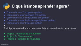 O que iremos aprender agora?
devaprender.com
● Como criar seu 1° programa python
● Como criar e usar variáveis em python
● Como criar e usar condicionais em python
● Como criar e usar laçõs de repetição em python
● Como usar e criar listas em python
●
3 Mini-projetos em Python para consolidar o conhecimento deste curso
● Projeto 1 - Fatorial de um número
● Projeto 2 - Chute o número
● Projeto 3 - Medidor de velocidade
devaprender.com
 
