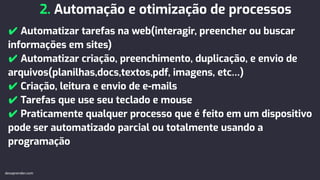 2. Automação e otimização de processos
✔ Automatizar tarefas na web(interagir, preencher ou buscar
informações em sites)
✔ Automatizar criação, preenchimento, duplicação, e envio de
arquivos(planilhas,docs,textos,pdf, imagens, etc…)
✔ Criação, leitura e envio de e-mails
✔ Tarefas que use seu teclado e mouse
✔ Praticamente qualquer processo que é feito em um dispositivo
pode ser automatizado parcial ou totalmente usando a
programação
devaprender.com
 