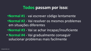 Todos passam por isso:
•Normal #1 - vai escrever código lentamente
•Normal #2 - Vai resolver os mesmos problemas
em situações diferentes
•Normal #3 - Vai se achar incapaz/insuficiente
• Normal #4 - Vai gradualmente conseguir
solucionar problemas mais facilmente
devaprender.com
 